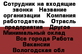 Сотрудник на входящие звонки › Название организации ­ Компания-работодатель › Отрасль предприятия ­ Другое › Минимальный оклад ­ 12 000 - Все города Работа » Вакансии   . Вологодская обл.,Череповец г.